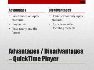 Back

Advantages

Disadvantages

• Pre-installed on Apple
machines
• Easy to use
• Plays nearly any file
format

• Optimised for only Apple
products.
• Unstable on other
Operating Systems

Advantages / Disadvantages
– QuickTime Player

 