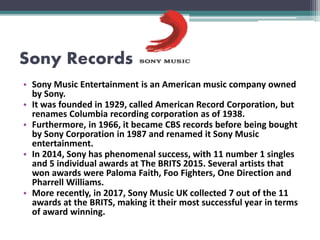 Sony Records
• Sony Music Entertainment is an American music company owned
by Sony.
• It was founded in 1929, called American Record Corporation, but
renames Columbia recording corporation as of 1938.
• Furthermore, in 1966, it became CBS records before being bought
by Sony Corporation in 1987 and renamed it Sony Music
entertainment.
• In 2014, Sony has phenomenal success, with 11 number 1 singles
and 5 individual awards at The BRITS 2015. Several artists that
won awards were Paloma Faith, Foo Fighters, One Direction and
Pharrell Williams.
• More recently, in 2017, Sony Music UK collected 7 out of the 11
awards at the BRITS, making it their most successful year in terms
of award winning.
 