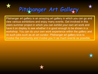 Pitshanger Art Gallery
Pitshanger art gallery is an amazing art gallery in which you can go and
view various exhibitions and enjoy many events. Get involved in this
years summer project in which you can exhibit your own art work and
have it on display to see whether it is good enough to be shown in a
workshop. You can do your own work experience within the gallery and
do such jobs such as an art curator. Pitshanger art gallery love to
involve the community and involve you in as much events as possible.
 