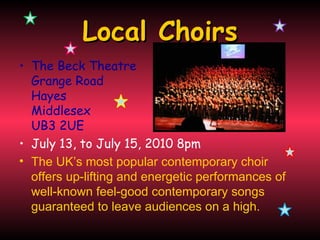 Local Choirs
• The Beck Theatre
  Grange Road
  Hayes
  Middlesex
  UB3 2UE
• July 13, to July 15, 2010 8pm
• The UK’s most popular contemporary choir
  offers up-lifting and energetic performances of
  well-known feel-good contemporary songs
  guaranteed to leave audiences on a high.
 
