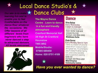 Local Dance Studio’s &
Our aim is to make
learning fun and to
                    Dance Clubs
enable you to feel      The Mayne Dance
Comfortable on the      Centre . Learn to dance
dance floor whatever     in a fun and friendly
the occasions. We
Offer lessons of all    atmosphere .
different levels from   Cranford Memorial Hall
beginners who have      39 High St Cranford
 never danced a step    Hounslow
to advanced dancers.
                        TW5 9RG
 All levels welcomed.
                        Mobile/Studio:
                         07885 689450
                        Home: 020 8751 4189




                        Have you ever wanted to dance?
 