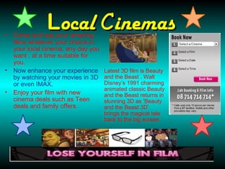 •
               Local Cinemas
    Come and see your amazing
    films whatever your choice in
    your local cinema, any day you
    want , at a time suitable for
    you.
•   Now enhance your experience      Latest 3D film is Beauty
    by watching your movies in 3D    and the Beast . Walt
    or even IMAX.                    Disney’s 1991 charming
                                     animated classic Beauty
•   Enjoy your film with new         and the Beast returns in
    cinema deals such as Teen        stunning 3D as ‘Beauty
    deals and family offers.         and the Beast 3D’
                                     brings the magical tale
                                     back to the big screen.
 