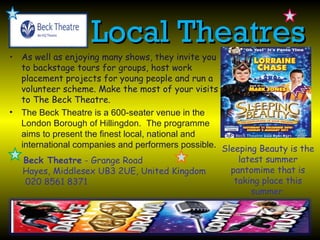 Local Theatres
• As well as enjoying many shows, they invite you
  to backstage tours for groups, host work
  placement projects for young people and run a
  volunteer scheme. Make the most of your visits
  to The Beck Theatre.
• The Beck Theatre is a 600-seater venue in the
  London Borough of Hillingdon. The programme
  aims to present the finest local, national and
  international companies and performers possible. Sleeping Beauty is the
   Beck Theatre - Grange Road                          latest summer
   Hayes, Middlesex UB3 2UE, United Kingdom          pantomime that is
   020 8561 8371                                      taking place this
                                                          summer.
 
