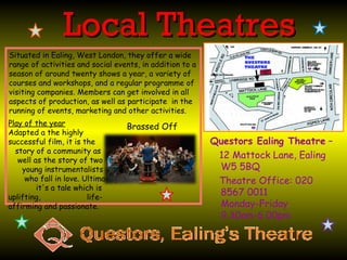 Local Theatres
Situated in Ealing, West London, they offer a wide
range of activities and social events, in addition to a
season of around twenty shows a year, a variety of
courses and workshops, and a regular programme of
visiting companies. Members can get involved in all
aspects of production, as well as participate in the
running of events, marketing and other activities.
Play of the year                  Brassed Off
Adapted a the highly
successful film, it is the                                Questors Ealing Theatre –
  story of a community as
   well as the story of two
                                                           12 Mattock Lane, Ealing
    young instrumentalists                                 W5 5BQ
     who fall in love. Ultimately                          Theatre Office: 020
         it's a tale which is
uplifting,              life-
                                                           8567 0011
affirming and passionate.                                  Monday-Friday
                                                           9.30am-6.00pm
 