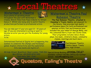 Local Theatres
Waterman's Theatre                                        Waterman's Theatre Paul
Enjoy plenty of upcoming shows
throughout the year with Waterman's                          Robeson Theatre
Cinema. Watch films from ‘Puss in Boots’ to ‘Street          The Paul Robeson Theatre, situated in
Dance 2’. Whilst also being able to watch theatre          Hounslow's Treaty Centre and adjacent to
productions performed by professional actors.                 the library, they provides high quality
                                                          performance space for both professional and
You can take part if your are aged 13 – 19 years of         amateur artists. Past performances have
age. If you are interested in acting or want to           included the jazz talent of George Melly, and
become an actor you can join the Academy for young        the comedians Barry Cryer and Jackie Clune.
actors.                                                      Their programme includes dance shows,
to be.                                                    plays, live music, children’s shows, community
                                                                classes, meetings and much more.
International Festival of Digital Art is happening this
summer to celebrate the Olympic and Paralympic                               Paul Robeson Theatre,
games. Explore interactivity and the exploration                             Centre Space, Treaty
            Into new media and digital art.                               Centre, High Street,

                                                                        Hounslow, TW3 1ES
40 High Street, Brentford, West London, TW8 0DS Special Group Booking and Student prices
         Box Office: +44 (0)20 8232 1010        available –contact the Box Office for further
               Open daily, 1pm - 9 pm           details - boxoffice@laing.com
           http://www.watermans.org.uk/
 