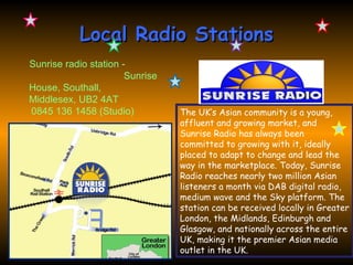 Local Radio Stations
Sunrise radio station -
                       Sunrise
House, Southall,
Middlesex, UB2 4AT
0845 136 1458 (Studio)           The UK’s Asian community is a young,
                                 affluent and growing market, and
                                 Sunrise Radio has always been
                                 committed to growing with it, ideally
                                 placed to adapt to change and lead the
                                 way in the marketplace. Today, Sunrise
                                 Radio reaches nearly two million Asian
                                 listeners a month via DAB digital radio,
                                 medium wave and the Sky platform. The
                                 station can be received locally in Greater
                                 London, the Midlands, Edinburgh and
                                 Glasgow, and nationally across the entire
                                 UK, making it the premier Asian media
                                 outlet in the UK.
 
