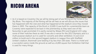 RICOH ARENA
• As it is based on Coventry City we will be doing part of are filming at the home of the
Sky Blues. The majority of the filming will be set hear as we will discuss the issues that
has happened with the club and what has happened at the stadium since they moved
there in 2005. The capacity of the Ricoh is 32,609. It was built for a premiership team as
Coventry were expected to be back in the premiership as they were one of the
favourites to get promoted. It is partly owned by Wasps RFU and England U21’s play
some of their matches there as well. It was also a venue for the 2012 Olympics and is a
multi purpose stadium as it is used for concerts and other exhibition. It cost £113
million to build and is the second biggest stadium in League One with Sheffield
United’s stadium, Brammall Lane beating it by less than 100 seats. There is a hotel and
a successful casino inside the ground as well as a 6,000 square foot Exhibition Hall that
is used for many things.
 