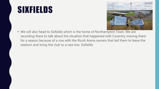 SIXFIELDS
• We will also head to Sixfields which is the home of Northampton Town. We are
recording there to talk about the situation that happened with Coventry moving there
for a season because of a row with the Ricoh Arena owners that led them to leave the
stadium and bring the club to a new low. Sixfields
 