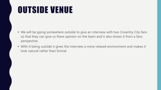 OUTSIDE VENUE
• We will be going somewhere outside to give an interview with two Coventry City fans
so that they can give us there opinion on the team and it also shows it from a fans
perspective.
• With it being outside it gives the interview a more relaxed environment and makes it
look natural rather than formal.
 