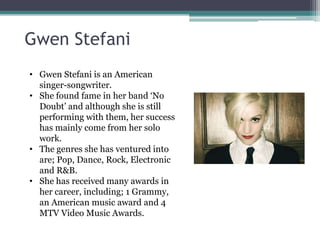 Gwen Stefani
• Gwen Stefani is an American
  singer-songwriter.
• She found fame in her band ‘No
  Doubt’ and although she is still
  performing with them, her success
  has mainly come from her solo
  work.
• The genres she has ventured into
  are; Pop, Dance, Rock, Electronic
  and R&B.
• She has received many awards in
  her career, including; 1 Grammy,
  an American music award and 4
  MTV Video Music Awards.
 