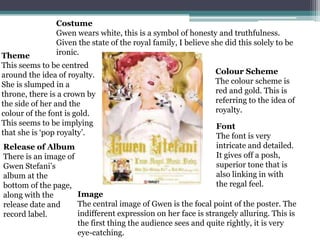 Costume
               Gwen wears white, this is a symbol of honesty and truthfulness.
               Given the state of the royal family, I believe she did this solely to be
Theme          ironic.
This seems to be centred
around the idea of royalty.                                    Colour Scheme
She is slumped in a                                            The colour scheme is
throne, there is a crown by                                    red and gold. This is
the side of her and the                                        referring to the idea of
colour of the font is gold.                                    royalty.
This seems to be implying                                      Font
that she is ‘pop royalty’.                                     The font is very
Release of Album                                               intricate and detailed.
There is an image of                                           It gives off a posh,
Gwen Stefani’s                                                 superior tone that is
album at the                                                   also linking in with
bottom of the page,                                            the regal feel.
along with the       Image
release date and     The central image of Gwen is the focal point of the poster. The
record label.        indifferent expression on her face is strangely alluring. This is
                     the first thing the audience sees and quite rightly, it is very
                     eye-catching.
 