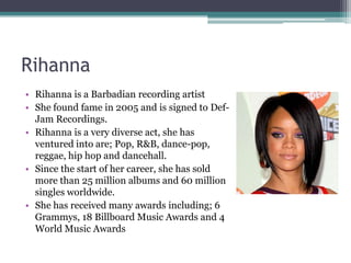 Rihanna
• Rihanna is a Barbadian recording artist
• She found fame in 2005 and is signed to Def-
  Jam Recordings.
• Rihanna is a very diverse act, she has
  ventured into are; Pop, R&B, dance-pop,
  reggae, hip hop and dancehall.
• Since the start of her career, she has sold
  more than 25 million albums and 60 million
  singles worldwide.
• She has received many awards including; 6
  Grammys, 18 Billboard Music Awards and 4
  World Music Awards
 