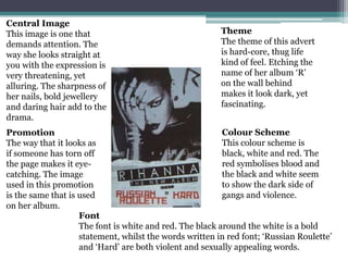 Central Image
This image is one that                                   Theme
demands attention. The                                   The theme of this advert
way she looks straight at                                is hard-core, thug life
you with the expression is                               kind of feel. Etching the
very threatening, yet                                    name of her album ‘R’
alluring. The sharpness of                               on the wall behind
her nails, bold jewellery                                makes it look dark, yet
and daring hair add to the                               fascinating.
drama.
Promotion                                                 Colour Scheme
The way that it looks as                                  This colour scheme is
if someone has torn off                                   black, white and red. The
the page makes it eye-                                    red symbolises blood and
catching. The image                                       the black and white seem
used in this promotion                                    to show the dark side of
is the same that is used                                  gangs and violence.
on her album.
                    Font
                    The font is white and red. The black around the white is a bold
                    statement, whilst the words written in red font; ‘Russian Roulette’
                    and ‘Hard’ are both violent and sexually appealing words.
 