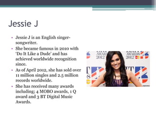 Jessie J
• Jessie J is an English singer-
  songwriter.
• She became famous in 2010 with
  ‘Do It Like a Dude’ and has
  achieved worldwide recognition
  since.
• As of April 2012, she has sold over
  11 million singles and 2.5 million
  records worldwide.
• She has received many awards
  including; 4 MOBO awards, 1 Q
  award and 3 BT Digital Music
  Awards.
 