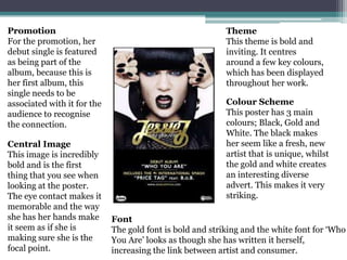 Promotion                                                  Theme
For the promotion, her                                     This theme is bold and
debut single is featured                                   inviting. It centres
as being part of the                                       around a few key colours,
album, because this is                                     which has been displayed
her first album, this                                      throughout her work.
single needs to be
associated with it for the                                 Colour Scheme
audience to recognise                                      This poster has 3 main
the connection.                                            colours; Black, Gold and
                                                           White. The black makes
Central Image                                              her seem like a fresh, new
This image is incredibly                                   artist that is unique, whilst
bold and is the first                                      the gold and white creates
thing that you see when                                    an interesting diverse
looking at the poster.                                     advert. This makes it very
The eye contact makes it                                   striking.
memorable and the way
she has her hands make       Font
it seem as if she is         The gold font is bold and striking and the white font for ‘Who
making sure she is the       You Are’ looks as though she has written it herself,
focal point.                 increasing the link between artist and consumer.
 