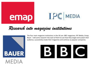 Research into magazine institutions
          The four main magazine institutions in the UK are: BBC magazines; IPC Media; Emap;
          Bauer. I did some research into each of them to see how they target and sustain their
          audience, successfully create their magazines and continue as popular companies.
 