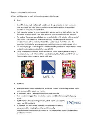 Research into magazine institutions.

Write a brief biography for each of the main companies listed below:

    1) Bauer.

        Bauer Media is a multi-platform UK-based media Group consisting of many companies
        collected around two main divisions – Magazines and Radio - widely recognised and
        rewarded as being industry trendsetters.
        Their magazine heritage stretches back to 1953 with the launch of Angling Times and the
        acquisition in 1956 of Motor Cycle News, both still iconic brands within their portfolio.
        The seeds of the company’s radio business were planted in 1990 with the achievement of
        London dance station Kiss FM (now called Kiss 100), followed by the acquisition of
        Liverpool's Radio City and later by TWC and the Metro Group. Then there came the
        acquisition of Melody FM which was transformed into the market-leading Magic 105.4.
        The company bought a small magazine called For Him Magazine which is now the core of the
        best-selling international multi-platform brand FHM.
        Today, Bauer Media spans over 80 influential brand names covering a diverse range of
        interests including heat – the must have weekly celebrity title, Parkers, MATCH!, CAR and
        Yours. For a full list our powerful brands, click here.




    2) IPC Media.

        With more than 60 iconic media brands, IPC creates content for multiple platforms, across
        print, online, mobile, tablets and events.
        IPC Media are the UK's leading consumer magazine publisher.
        Their award winning portfolio of websites reaches over 25 million users globally every
        month.
        IPC Media have three publishing divisions, which are IPC Connect, IPC
        Inspire and IPC Southbank.
        IPC Connect, our mass market women's division comprises famous
        women's weeklies including Now, Chat and Woman; TV
        entertainment brands including What's on TV, TVTimes and TV & Satellite Week and the
        goodtoknow network.
 