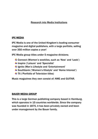 Research into Media Institutions<br />IPC Media <br />IPC Media is one of the United Kingdom’s leading consumer magazine and digital publishers, with a large portfolio, selling over 350 million copies a year!<br />IPC Media group titles under 5 magazine divisions;<br />,[object Object]