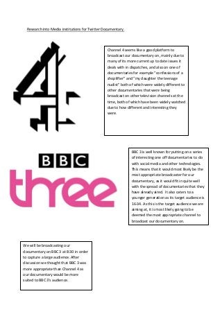 Research into Media institutions for Twitter Documentary.



                                                 Channel 4 seems like a good platform to
                                                 broadcast our documentary on, mainly due to
                                                 many of its more current up to date issues it
                                                 deals with in dispatches, and also on one of
                                                 documentaries for example “confessions of a
                                                 shoplifter” and “my daughter the teenage
                                                 nudist” both of which were widely different to
                                                 other documentaries that were being
                                                 broadcast on other television channels at the
                                                 time, both of which have been widely watched
                                                 due to how different and interesting they
                                                 were.




                                                               BBC 3 is well known for putting on a series
                                                               of interesting one off documentaries to do
                                                               with social media and other technologies.
                                                               This means that it would most likely be the
                                                               most appropriate broadcaster for our
                                                               documentary, as it would fit in quite well
                                                               with the spread of documentaries that they
                                                               have already aired. It also caters to a
                                                               younger generation as its target audience is
                                                               16-34. As this is the target audience we are
                                                               aiming at, it is most likely going to be
                                                               deemed the most appropriate channel to
                                                               broadcast our documentary on.




We will be broadcasting our
documentary on BBC 3 at 8:30 in order
to capture a large audience. After
discussion we thought that BBC 3 was
more appropriate than Channel 4 as
our documentary would be more
suited to BBC 3’s audience.
 
