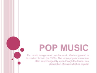 POP MUSIC
Pop music is a genre of popular music which originated in
its modern form in the 1950s. The terms popular music are
often interchangeably, even though the former is a
description of music which is popular
 