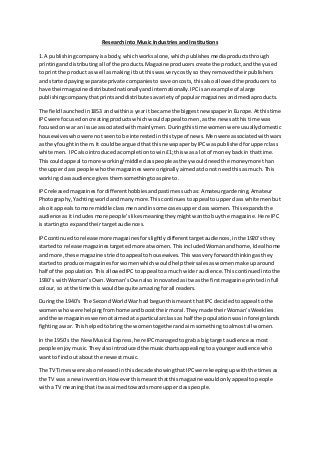 Research into Music Industries and Institutions
1. A publishingcompanyisabody,whichworksalone,whichpublishesmediaproductsthrough
printinganddistributingall of the products.Magazine producerscreate the product,andtheyused
to printthe product as well asmakingitbut thiswasverycostlyso theyremovedtheirpublishers
and startedpayingseparate private companiestosave oncosts,thisalsoallowedthe producersto
have theirmagazine distributednationallyandinternationally.IPCisanexample of alarge
publishingcompanythatprintsanddistributesavarietyof popularmagazinesandmediaproducts.
The fieldlaunchedin1853 andwithina yearit became the biggestnewspaperinEurope.Atthistime
IPCwere focusedoncreatingproductswhichwouldappeal tomen,asthe newsatthis time was
focusedonwar an issue associatedwithmainlymen.Duringthistime womenwere usuallydomestic
housewiveswhowere notseentobe interestedinthistype of news.Menwere associatedwithwars
as theyfoughtinthem.It couldbe arguedthat thisnewspaperbyIPCwaspublishedforupperclass
white men. IPCalsointroducedacompletiontowin£1; thiswas a lotof moneybackin thattime.
Thiscouldappeal to more working/middleclasspeople astheywouldneedthe moneymore than
the upperclass people whothe magazineswere originallyaimedatdonot needthisasmuch. This
workingclassaudience givesthemsomethingtoaspire to.
IPCreleasedmagazinesfordifferenthobbiesandpastimessuchas:Amateurgardening,Amateur
Photography,Yachting worldandmanymore.Thiscontinuestoappeal toupperclass white menbut
alsoit appealstomore middle classmenandinsome casesupperclass women.Thisexpandsthe
audience asitincludesmore people’slikesmeaningtheymightwanttobuythe magazine.Here IPC
isstartingto expandtheirtargetaudiences.
IPCcontinuedtorelease more magazinesforslightlydifferenttargetaudiences,inthe 1920’s they
startedto release magazinestargetedmore atwomen.ThisincludedWomanandhome,Ideal home
and more,these magazinestriedtoappeal tohousewives.Thiswasveryforwardthinkingasthey
startedto produce magazinesforwomenwhichwouldhelptheirsalesaswomenmake uparound
half of the population.ThisallowedIPCtoappeal toa much wideraudience.Thiscontinuedintothe
1930’s withWoman’sOwn.Woman’sOwnalso innovatedasitwasthe firstmagazine printedinfull
colour,so at the time thiswouldbe quite amazingforall readers.
Duringthe 1940’s The SecondWorldWar had begunthismeantthatIPC decidedtoappeal tothe
womenwhowere helpingfromhome andboosttheirmoral.Theymade theirWoman’sWeeklies
and these magazineswerenotaimedata particularclass as half the populationwasinforeignlands
fightingawar. Thishelpedtobringthe womentogetherandaimsomethingtoalmostall women.
In the 1950’s the NewMusical Express,here IPCmanagedtograb a bigtarget audience asmost
people enjoymusic.Theyalsointroducedthe musicchartsappealingtoa youngeraudience who
wantto findout aboutthe newestmusic.
The TV Timeswere alsoreleasedinthisdecade showingthatIPCwere keepingupwiththe timesas
the TV was a newinvention.Howeverthismeantthatthismagazine wouldonlyappeal topeople
witha TV meaningthatitwas aimedtowardsmore upperclasspeople.
 