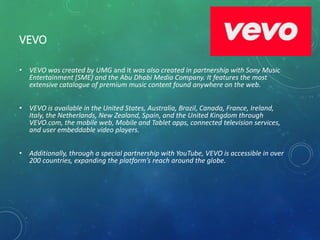 VEVO
• VEVO was created by UMG and it was also created in partnership with Sony Music
Entertainment (SME) and the Abu Dhabi Media Company. It features the most
extensive catalogue of premium music content found anywhere on the web.
• VEVO is available in the United States, Australia, Brazil, Canada, France, Ireland,
Italy, the Netherlands, New Zealand, Spain, and the United Kingdom through
VEVO.com, the mobile web, Mobile and Tablet apps, connected television services,
and user embeddable video players.
• Additionally, through a special partnership with YouTube, VEVO is accessible in over
200 countries, expanding the platform’s reach around the globe.
 