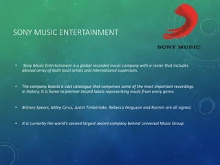 SONY MUSIC ENTERTAINMENT
• Sony Music Entertainment is a global recorded music company with a roster that includes
abroad array of both local artists and international superstars.
• The company boasts a vast catalogue that comprises some of the most important recordings
in history. It is home to premier record labels representing music from every genre.
• Britney Spears, Miley Cyrus, Justin Timberlake, Rebecca Ferguson and Karmin are all signed.
• It is currently the world's second largest record company behind Universal Music Group.
 