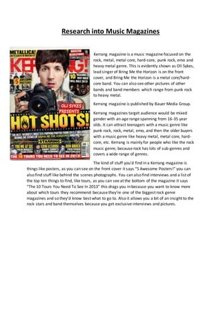 Research into Music Magazines 
Kerrang magazine is a music magazine focused on the 
rock, metal, metal core, hard-core, punk rock, emo and 
heavy metal genre. This is evidently shown as Oli Sykes, 
lead singer of Bring Me the Horizon is on the front 
cover, and Bring Me the Horizon is a metal core/hard-core 
band. You can also see other pictures of other 
bands and band members which range from punk rock 
to heavy metal. 
Kerrang magazine is published by Bauer Media Group. 
Kerrang magazines target audience would be mixed 
gender with an age range spanning from 16-35 year 
olds. It can attract teenagers with a music genre like 
punk rock, rock, metal, emo, and then the older buyers 
with a music genre like heavy metal, metal core, hard-core, 
etc. Kerrang is mainly for people who like the rock 
music genre, because rock has lots of sub-genres and 
covers a wide range of genres. 
The kind of stuff you’d find in a Kerrang magazine is 
things like posters, as you can see on the front cover it says “5 Awesome Posters!” you can 
also find stuff like behind the scenes photographs. You can also find interviews and a list of 
the top ten things to find, like tours, as you can see at the bottom of the magazine it says 
“The 10 Tours You Need To See In 2013” this drags you in because you want to know more 
about which tours they recommend because they’re one of the biggest rock genre 
magazines and so they’d know best what to go to. Also it allows you a bit of an insight to the 
rock stars and band themselves because you get exclusive interviews and pictures. 
 