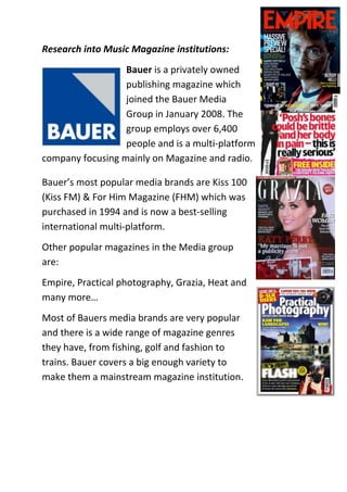 Research into Music Magazine institutions:
                  Bauer is a privately owned
                  publishing magazine which
                  joined the Bauer Media
                  Group in January 2008. The
                  group employs over 6,400
                  people and is a multi-platform
company focusing mainly on Magazine and radio.

Bauer’s most popular media brands are Kiss 100
(Kiss FM) & For Him Magazine (FHM) which was
purchased in 1994 and is now a best-selling
international multi-platform.
Other popular magazines in the Media group
are:
Empire, Practical photography, Grazia, Heat and
many more…
Most of Bauers media brands are very popular
and there is a wide range of magazine genres
they have, from fishing, golf and fashion to
trains. Bauer covers a big enough variety to
make them a mainstream magazine institution.
 