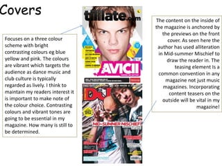 Covers
                                  The content on the inside of
                                  the magazine is anchored by
                                     the previews on the front
Focuses on a three colour              cover. As seen here the
scheme with bright                 author has used alliteration
contrasting colours eg blue        in Mid-summer Mischief to
yellow and pink. The colours           draw the reader in. The
are vibrant which targets the             teasing element Is a
audience as dance music and        common convention in any
club culture is typically             magazine not just music
regarded as lively. I think to       magazines. Incorporating
maintain my readers interest it         content teasers on the
is important to make note of         outside will be vital in my
the colour choice. Contrasting                       magazine!
colours and vibrant tones are
going to be essential in my
magazine. How many is still to
be determined.
 
