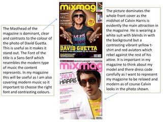 The picture dominates the
                                   whole front cover as the
                                   midshot of Calvin Harris is
                                   evidently the main attraction in
The Masthead of the                the magazine. He is wearing a
magazine is dominant, clear        white suit with blends in with
and contrasts to the colour of     the background but a
the photo of David Guetta.         contrasting vibrant yellow t-
This is useful as it makes it      shirt and red aviators which
stand out. The Font of the         rebel against the rest of his
title is a Sans-Serif which        attire. It is important in my
resembles the modern type          magazine to think about my
of music the content               model and there dress code
represents. In my magazine         carefully as I want to represent
this will be useful as I am also   my magazine to be relaxed and
covering modern music so it        modern as of course Calvin
important to choose the right      looks in the photo shown.
font and contrasting colours.
 