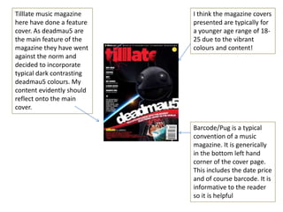 Tilllate music magazine    I think the magazine covers
here have done a feature   presented are typically for
cover. As deadmau5 are     a younger age range of 18-
the main feature of the    25 due to the vibrant
magazine they have went    colours and content!
against the norm and
decided to incorporate
typical dark contrasting
deadmau5 colours. My
content evidently should
reflect onto the main
cover.

                           Barcode/Pug is a typical
                           convention of a music
                           magazine. It is generically
                           in the bottom left hand
                           corner of the cover page.
                           This includes the date price
                           and of course barcode. It is
                           informative to the reader
                           so it is helpful
 