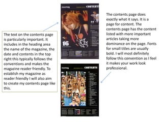 The contents page does
                                   exactly what it says. It is a
                                   page for content. The
                                   contents page has the content
The text on the contents page      listed with more important
is particularly important. It      articles taking more
includes in the heading area       dominance on the page. Fonts
the name of the magazine, the      for small titles are usually
date and contents in the top       bold. I will most definitely
right this typically follows the   follow this convention as I feel
conventions and makes the          it makes your work look
magazine reader friendly. To       professional.
establish my magazine as
reader friendly I will also aim
to create my contents page like
this.
 