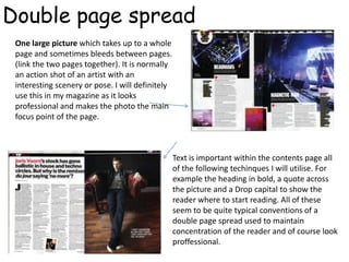 Double page spread
 One large picture which takes up to a whole
 page and sometimes bleeds between pages.
 (link the two pages together). It is normally
 an action shot of an artist with an
 interesting scenery or pose. I will definitely
 use this in my magazine as it looks
 professional and makes the photo the main
 focus point of the page.



                                                  Text is important within the contents page all
                                                  of the following techinques I will utilise. For
                                                  example the heading in bold, a quote across
                                                  the picture and a Drop capital to show the
                                                  reader where to start reading. All of these
                                                  seem to be quite typical conventions of a
                                                  double page spread used to maintain
                                                  concentration of the reader and of course look
                                                  proffessional.
 