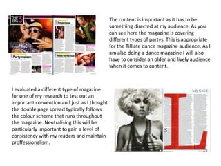 The content is important as it has to be
                                             something directed at my audience. As you
                                             can see here the magazine is covering
                                             different types of partys. This is appropriate
                                             for the Tilllate dance magazine audience. As I
                                             am also doing a dance magazine I will also
                                             have to consider an older and lively audience
                                             when it comes to content.



I evaluated a different type of magazine
for one of my research to test out an
important convention and just as I thought
the double page spread typically follows
the colour scheme that runs throughout
the magazine. Neutralising this will be
particularly important to gain a level of
consistency with my readers and maintain
proffessionalism.
 