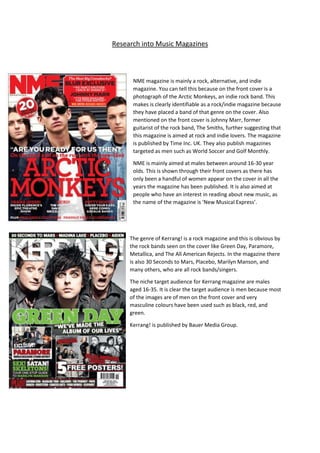 Research into Music Magazines 
NME magazine is mainly a rock, alternative, and indie 
magazine. You can tell this because on the front cover is a 
photograph of the Arctic Monkeys, an indie rock band. This 
makes is clearly identifiable as a rock/indie magazine because 
they have placed a band of that genre on the cover. Also 
mentioned on the front cover is Johnny Marr, former 
guitarist of the rock band, The Smiths, further suggesting that 
this magazine is aimed at rock and indie lovers. The magazine 
is published by Time Inc. UK. They also publish magazines 
targeted as men such as World Soccer and Golf Monthly. 
NME is mainly aimed at males between around 16-30 year 
olds. This is shown through their front covers as there has 
only been a handful of women appear on the cover in all the 
years the magazine has been published. It is also aimed at 
people who have an interest in reading about new music, as 
the name of the magazine is ‘New Musical Express’. 
The genre of Kerrang! is a rock magazine and this is obvious by 
the rock bands seen on the cover like Green Day, Paramore, 
Metallica, and The All American Rejects. In the magazine there 
is also 30 Seconds to Mars, Placebo, Marilyn Manson, and 
many others, who are all rock bands/singers. 
The niche target audience for Kerrang magazine are males 
aged 16-35. It is clear the target audience is men because most 
of the images are of men on the front cover and very 
masculine colours have been used such as black, red, and 
green. 
Kerrang! is published by Bauer Media Group. 
 