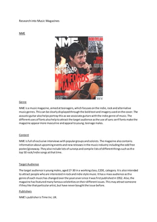 Research into Music Magazines 
NME 
Genre 
NME is a music magazine, aimed at teenagers, which focuses on the indie, rock and alternative 
music genres. This can be clearly displayed through the bold text and imagery used on the cover. The 
acoustic guitar also helps portray this as we associate guitars with the indie genre of music. The 
different uses of fonts also help to attract the target audience as the use of sans serif fonts make the 
magazine appear more masculine and appeal to young, teenage males. 
Content 
NME is full of exclusive interviews with popular groups and soloists. The magazine also contains 
information about upcoming events and new releases in the music industry including the odd free 
poster/giveaway. They also include lots of surveys and compile lists of different things such as th e 
top 50 rock/indie songs at that time. 
Target Audience 
The target audience is young males, aged 17-30 in a working class, C2DE, category. It is also intended 
to attract people who are interested in rock and indie style music. It has a mass audience as th e 
genre of each music has changed over the years ever since it was first published in 1952. Also, the 
magazine has featured many famous celebrities on their different issues. This may attract someone 
if they like that particular artist, but have never bought the issue before. 
Publishers 
NME’s publisher is Time Inc. UK. 
 