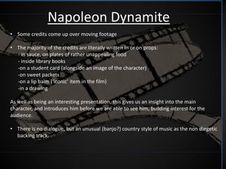 Napoleon Dynamite
• Some credits come up over moving footage

• The majority of the credits are literally written in or on props:
  - in sauce, on plates of rather unappealing food
  - inside library books
  -on a student card (alongside an image of the character)
  -on sweet packets
  -on a lip balm (‘iconic’ item in the film)
  -in a drawing

As well as being an interesting presentation, this gives us an insight into the main
character, and introduces him before we are able to see him, building interest for the
audience.

• There is no dialogue, but an unusual (banjo?) country style of music as the non diegetic
  backing track.
 