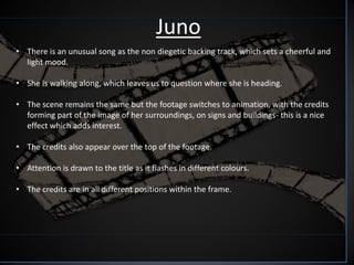 Juno
• There is an unusual song as the non diegetic backing track, which sets a cheerful and
  light mood.

• She is walking along, which leaves us to question where she is heading.

• The scene remains the same but the footage switches to animation, with the credits
  forming part of the image of her surroundings, on signs and buildings- this is a nice
  effect which adds interest.

• The credits also appear over the top of the footage.

• Attention is drawn to the title as it flashes in different colours.

• The credits are in all different positions within the frame.
 