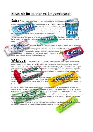 Research into other major gum brands
Extra - Extra is a brand of sugar free gum produced by the Wm. Wrigley Jr. Company in North
America, Europe, some parts of Africa and Australasia? It was launched in 1984 as the company's first ever
sugar free product, and became one of the most popular brands of gum in the United States within a few
years. It was also the first sugar free gum not to use saccharin, instead using the NutraSweet brand, a
sweetener developed by G.D. Searle & Co. that had less bitterness and also proved to be safer in humans and
laboratory animals; it was later reformulated with aspartame in 1997.
The brand identity of Extra gum varies considerably in different markets, often having completely different
flavours, logos and slogans for each country. Extra is currently the sponsor of the Mexican national football
team.
In 2007, extra became the first chewing gum to receive the American Dental Association's 'Seal of Acceptance'.
In 2011, Extra Oral Healthcare Program partnered with the Chinese Ministry of Health to launch a three-year
community oral care education pilot program, which establishes community dental clinics, trains local dentists
and establishes oral care records for 7,000 families across 14 communities. The results of the program will
inform the Ministry of Health’s future oral care policy.
Wrigley’s - The William Wrigley Jr. Company is a company headquartered in the GIC (Global
Innovation Centre) in Goose Island, Chicago, Illinois. The company was founded on April 1, 1891, originally
selling products such as soap and baking powder. In 1892, William Wrigley, Jr., the company's founder, began
packaging chewing gum with each can of baking powder. The chewing gum eventually became more popular
than the baking powder itself and Wrigley's reoriented the company to produce the popular chewing gum.
The company currently sells its products in more than 180 countries and districts and maintains 140 factories
in various countries and districts, including the United States, Mexico, Australia, the United Kingdom, Canada,
Spain, New Zealand, the Philippines, Czech Republic, Germany, South Africa, Argentina, Tanzania, Tunisia,
Somalia, North Korea (the only US enterprise there France, Kenya, China (including Taiwan), India, Poland, and
Russia.
In 2005, Wrigley purchased the Life Savers and Altoids businesses from Kraft Foods for US$1.5 billion. On
January 23, 2007, Wrigley signed a purchase agreement to acquire an 80 percent initial interest in A. Korkunov
for $300 million with the remaining 20 percent to be acquired over time. On April 28, 2008, it was announced
that Mars, Incorporated would acquire Wrigley for approximately $23 billion. Financing for the transaction was
provided by Berkshire Hathaway, Goldman Sachs and JPMorgan. Berkshire Hathaway holds a minority equity
investment in the Wrigley subsidiary.
The Wrigley Building on Michigan ave, one of Chicago's most well-known landmarks on the Magnificent Mile,
still belongs to the company, but has not been Wrigley's headquarters since 2005.
 