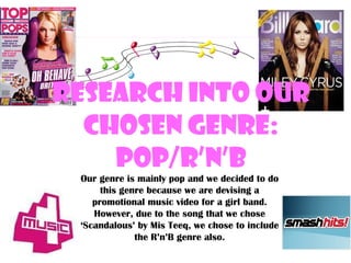 Research into our Chosen Genre: Pop/R’n’B Our genre is mainly pop and we decided to do this genre because we are devising a promotional music video for a girl band. However, due to the song that we chose ‘Scandalous’ by Mis Teeq, we chose to include the R’n’B genre also. 