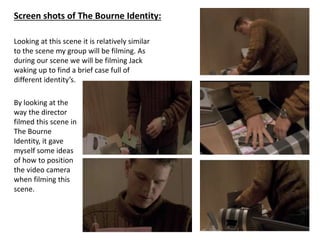 Screen shots of The Bourne Identity:
Looking at this scene it is relatively similar
to the scene my group will be filming. As
during our scene we will be filming Jack
waking up to find a brief case full of
different identity’s.
By looking at the
way the director
filmed this scene in
The Bourne
Identity, it gave
myself some ideas
of how to position
the video camera
when filming this
scene.

 
