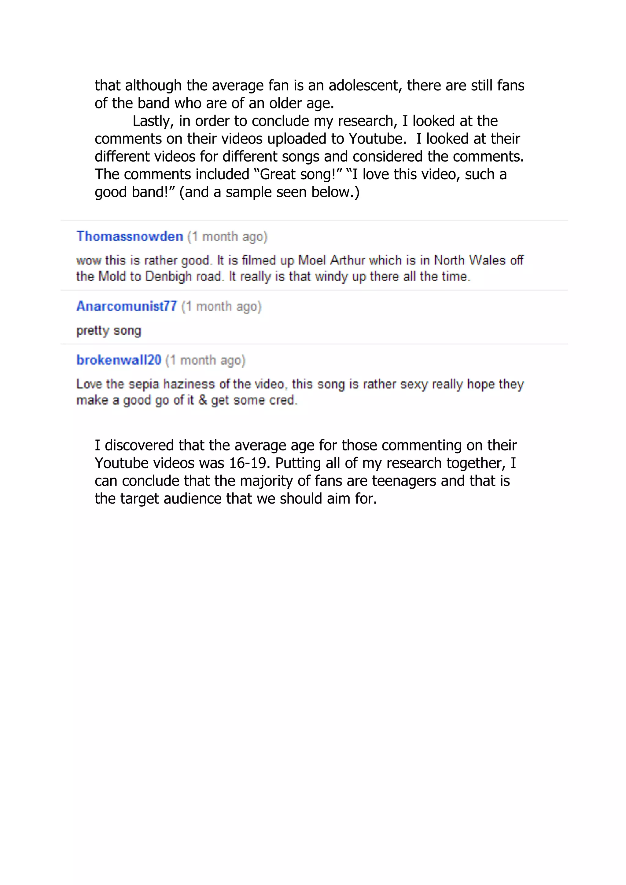 that although the average fan is an adolescent, there are still fans
of the band who are of an older age.
      Lastly, in order to conclude my research, I looked at the
comments on their videos uploaded to Youtube. I looked at their
different videos for different songs and considered the comments.
The comments included “Great song!” “I love this video, such a
good band!” (and a sample seen below.)




I discovered that the average age for those commenting on their
Youtube videos was 16-19. Putting all of my research together, I
can conclude that the majority of fans are teenagers and that is
the target audience that we should aim for.
 
