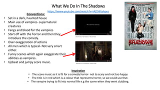 What We Do In The Shadows
https://www.youtube.com/watch?v=IAZEWtyhpes
Conventions:
• Set in a dark, haunted house
• Main use of vampires- supernatural
creatures
• Fangs and blood for the vampires
• Start off with the horror and then they
introduce the comedy.
• Over exaggeration of actions
• All men which is typical- Not very smart
either.
• Funny scenes which again exaggerate their
abilities as vampires.
• Upbeat and jumpy score music.
Inspiration
• The score music as it is fit for a comedy horror- not to scary and not too happy.
• The title is in red which is a colour that represents horror, so we could use that.
• The vampire trying to fit into normal life e.g the scene when they went clubbing.
 