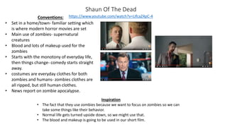 Shaun Of The Dead
https://www.youtube.com/watch?v=LIfcaZ4pC-4Conventions:
• Set in a home/town- familiar setting which
is where modern horror movies are set
• Main use of zombies- supernatural
creatures
• Blood and lots of makeup used for the
zombies
• Starts with the monotony of everyday life,
then things change- comedy starts straight
away.
• costumes are everyday clothes for both
zombies and humans- zombies clothes are
all ripped, but still human clothes.
• News report on zombie apocalypse.
Inspiration
• The fact that they use zombies because we want to focus on zombies so we can
take some things like their behavior.
• Normal life gets turned upside down, so we might use that.
• The blood and makeup is going to be used in our short film.
 