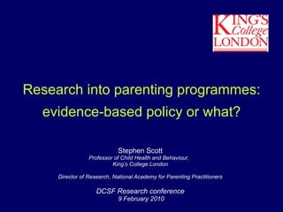 Research into parenting programmes: evidence-based policy or what? Stephen Scott Professor of Child Health and Behaviour,  King’s College London Director of Research, National Academy for Parenting Practitioners DCSF Research conference 9 February 2010 