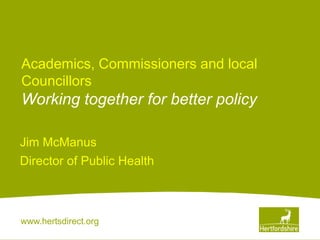 www.hertsdirect.org
Academics, Commissioners and local
Councillors
Working together for better policy
Jim McManus
Director of Public Health
 