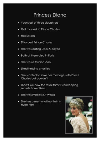 Princess Diana
• Youngest of three daughters

• Got married to Prince Charles

• Had 2 sons

• Divorced Prince Charles

• She was dating Dodi Al-Fayed

• Both of them died in Paris

• She was a fashion icon

• Liked helping charities

• She wanted to save her marriage with Prince
  Charles but couldn’t

• Didn’t like how the royal family was keeping
  secrets from others

• She was Princess Of Wales

• She has a memorial fountain in
  Hyde Park
 