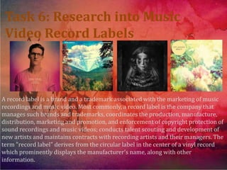 Task 6: Research into Music
 Video Record Labels



A record label is a brand and a trademark associated with the marketing of music
recordings and music video. Most commonly, a record label is the company that
manages such brands and trademarks, coordinates the production, manufacture,
distribution, marketing and promotion, and enforcement of copyright protection of
sound recordings and music videos; conducts talent scouting and development of
new artists and maintains contracts with recording artists and their managers. The
term "record label" derives from the circular label in the center of a vinyl record
which prominently displays the manufacturer's name, along with other
information.
 