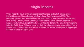 Virgin Records
Virgin Records, Ltd. is a British record label founded by English entrepreneur
Richard Branson, Simon Draper, Nik Powell and Tom Newman in 1972. The
company grew to be a worldwide music phenomenon, with platinum performers
such as Roy Orbison, Devo, Genesis, Keith Richards, Janet Jackson, the Human
League, Culture Club, Simple Minds, Lenny Kravitz, dc Talk, the Smashing Pumpkins,
Mike Oldfield, Spice Girls and more on their list of artists. It was later sold to Thorn
EMI in 1992. I chose to look at this record label because it managed the biggest girl
band of all time The Spice Girls.
 